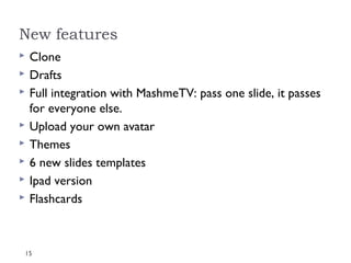 New features
   Clone
   Drafts
   Full integration with MashmeTV: pass one slide, it passes
    for everyone else.
   Upload your own avatar
   Themes
   6 new slides templates
   Ipad version
   Flashcards



15
 