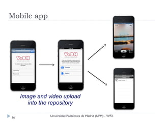 Mobile app




     Image and video upload
       into the repository

                Universidad Politécnica de Madrid (UPM) - WP2
16
 