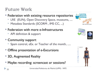 Future Work
 Federation    with existing resource repositories
     LRE (EUN), Open Discovery Space, museums, ....
     Metadata Standards (SCORM , IMS CC, ...)
 Federation    with more e-Infrastructures
     API definition & support
 Community      support
     Spam control, eEx. or Teacher of the month, .....
 Offline   presentation of e-Excursions
 3D,   Augmented Reality
 Maybe     recording: screencast or sessions?
                     Universidad Politécnica de Madrid (UPM) - WP2
 22
 