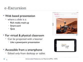 e-Excursion
 Web      based presentation
     where a slide is a
         Rich media mash-up
         Smart-card
         Quiz

 For     virtual & physical classroom
     Can be projected with a beamer
         Like a powerpoint presentation


 Accessible      from a smartphone
     Edited only from desktop or tablet
                         Universidad Politécnica de Madrid (UPM) - WP2
  5
 