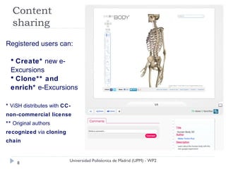 Content
  sharing

Registered users can:

  • Create* new e-
  Excursions
  • Clone** and
  enrich* e-Excursions

* ViSH distributes with CC-
non-commercial license
** Original authors
recognized via cloning
chain


                          Universidad Politécnica de Madrid (UPM) - WP2
    8
 