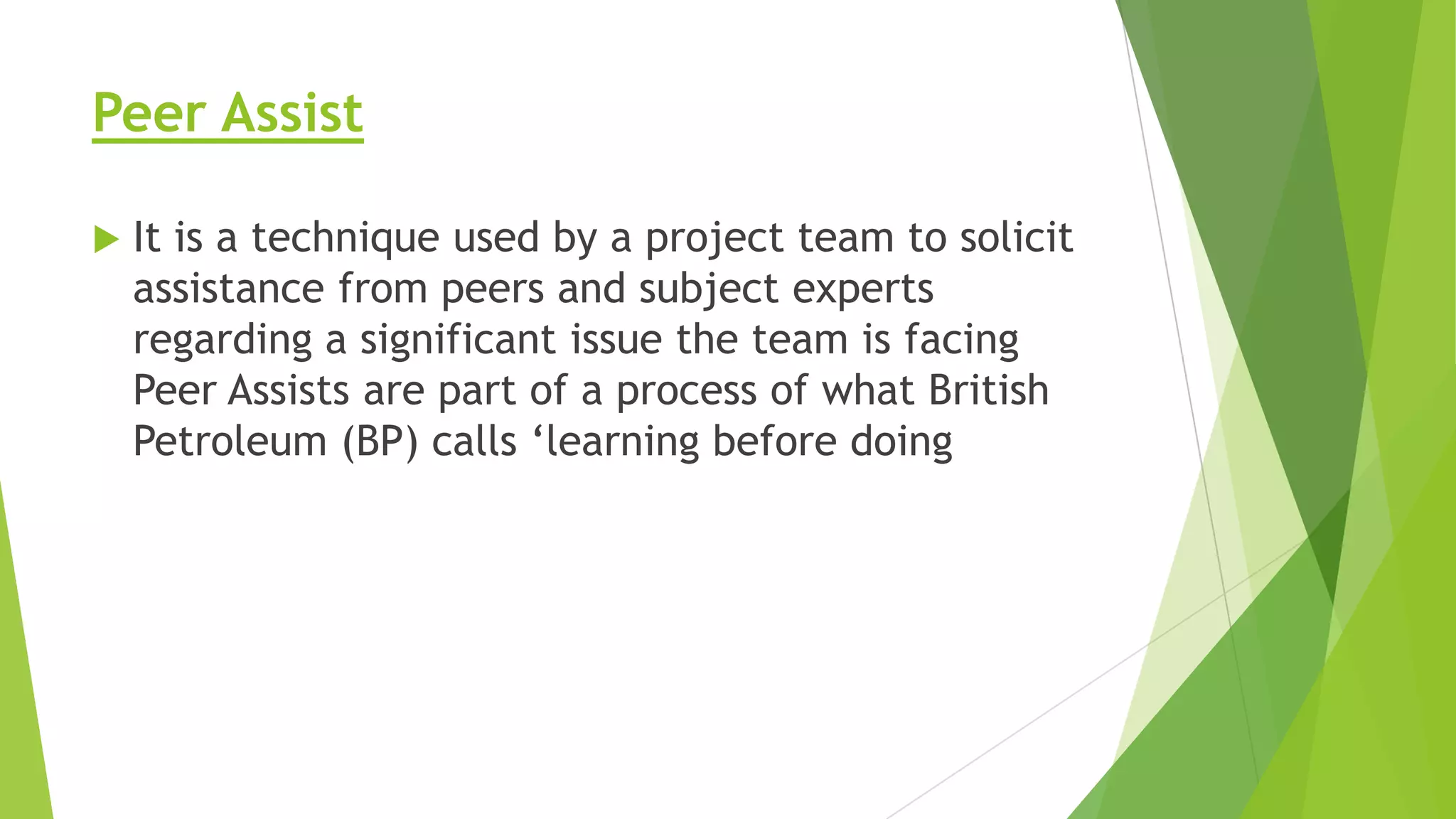 Peer Assist


It is a technique used by a project team to solicit
assistance from peers and subject experts
regarding a significant issue the team is facing
Peer Assists are part of a process of what British
Petroleum (BP) calls ‘learning before doing

 