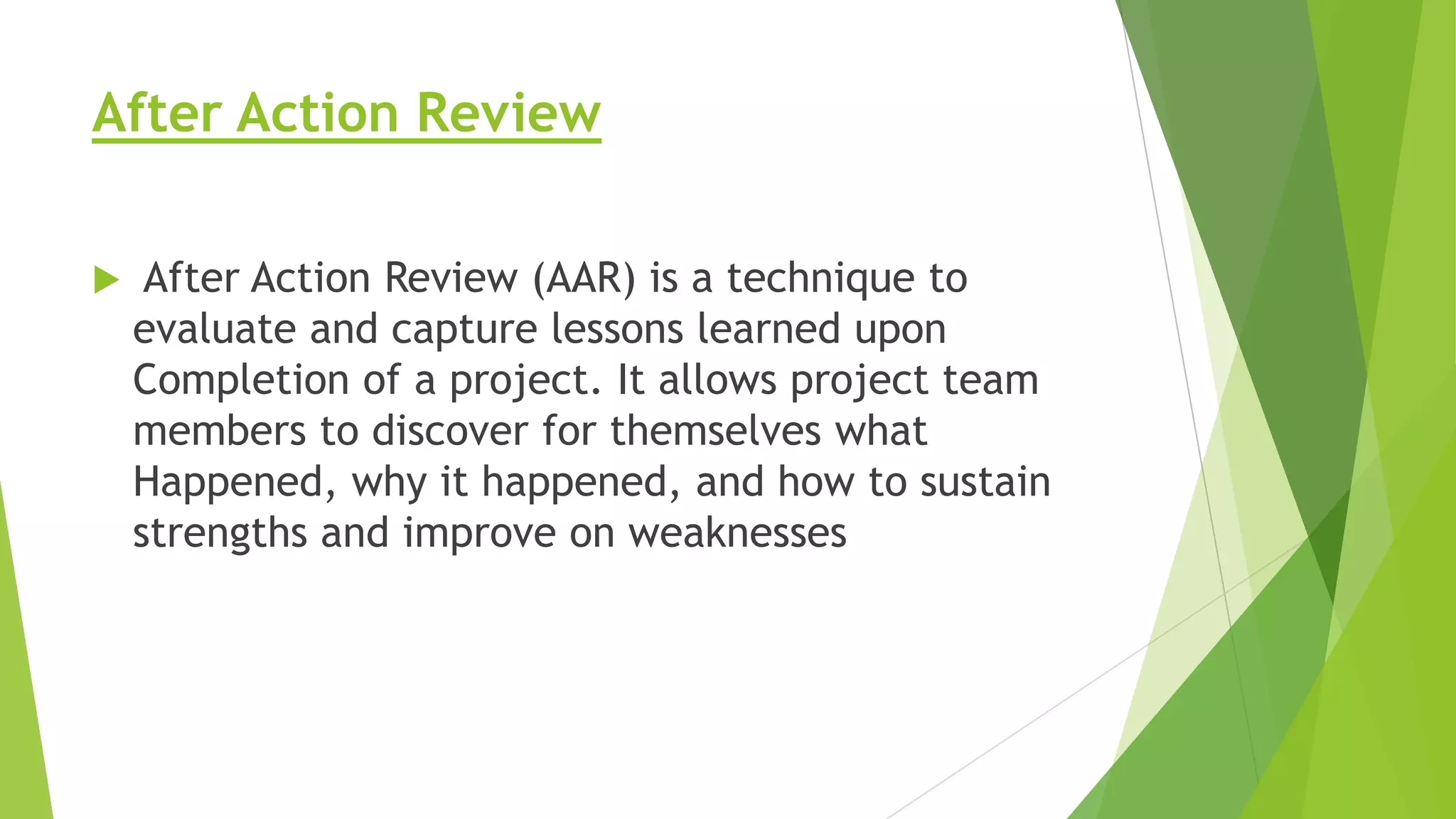 After Action Review


After Action Review (AAR) is a technique to
evaluate and capture lessons learned upon
Completion of a project. It allows project team
members to discover for themselves what
Happened, why it happened, and how to sustain
strengths and improve on weaknesses

 