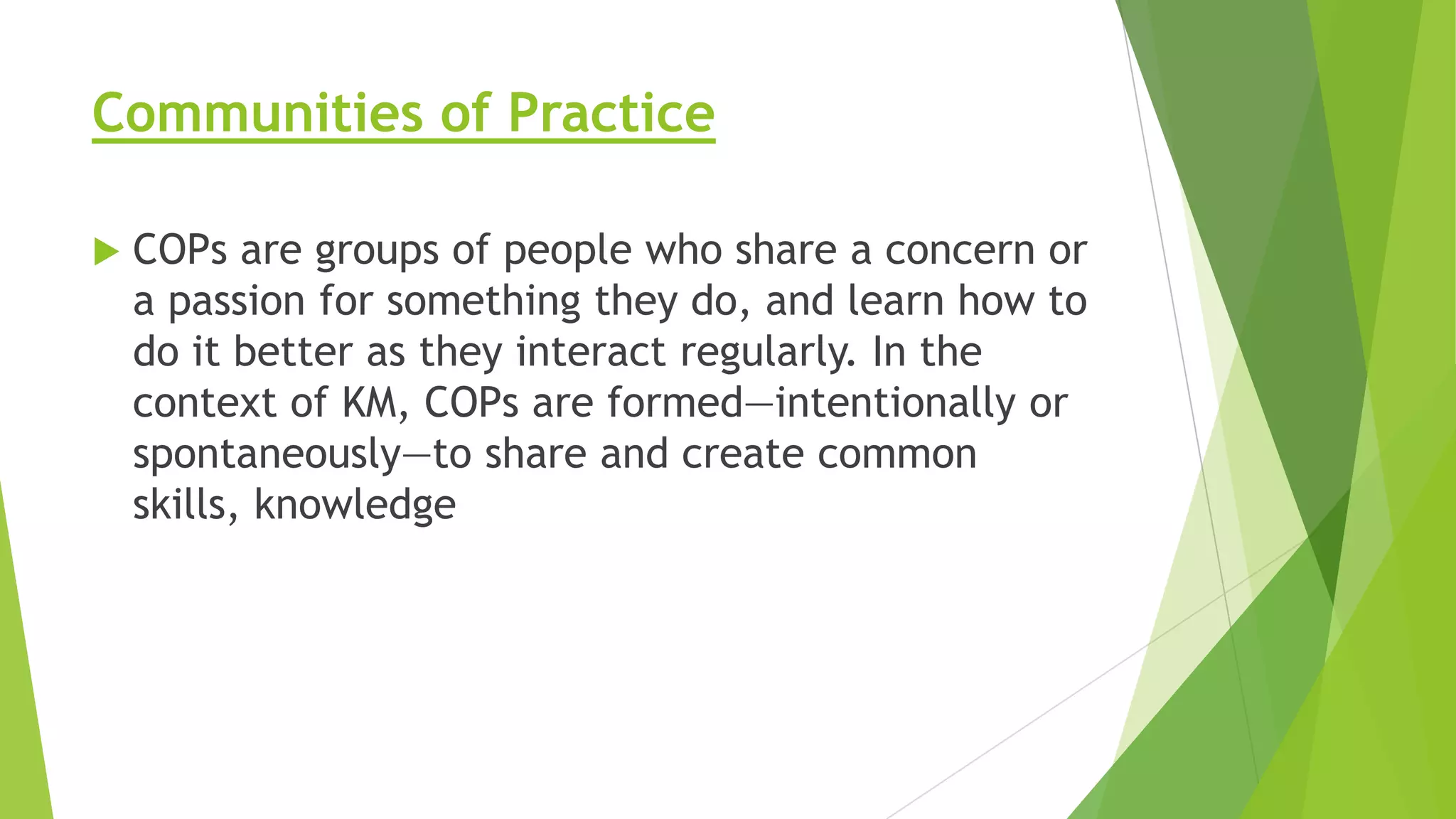 Communities of Practice


COPs are groups of people who share a concern or
a passion for something they do, and learn how to
do it better as they interact regularly. In the
context of KM, COPs are formed—intentionally or
spontaneously—to share and create common
skills, knowledge

 