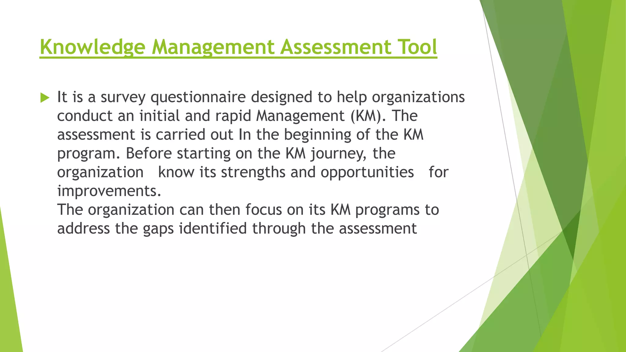 Knowledge Management Assessment Tool


It is a survey questionnaire designed to help organizations
conduct an initial and rapid Management (KM). The
assessment is carried out In the beginning of the KM
program. Before starting on the KM journey, the
organization know its strengths and opportunities for
improvements.
The organization can then focus on its KM programs to
address the gaps identified through the assessment

 