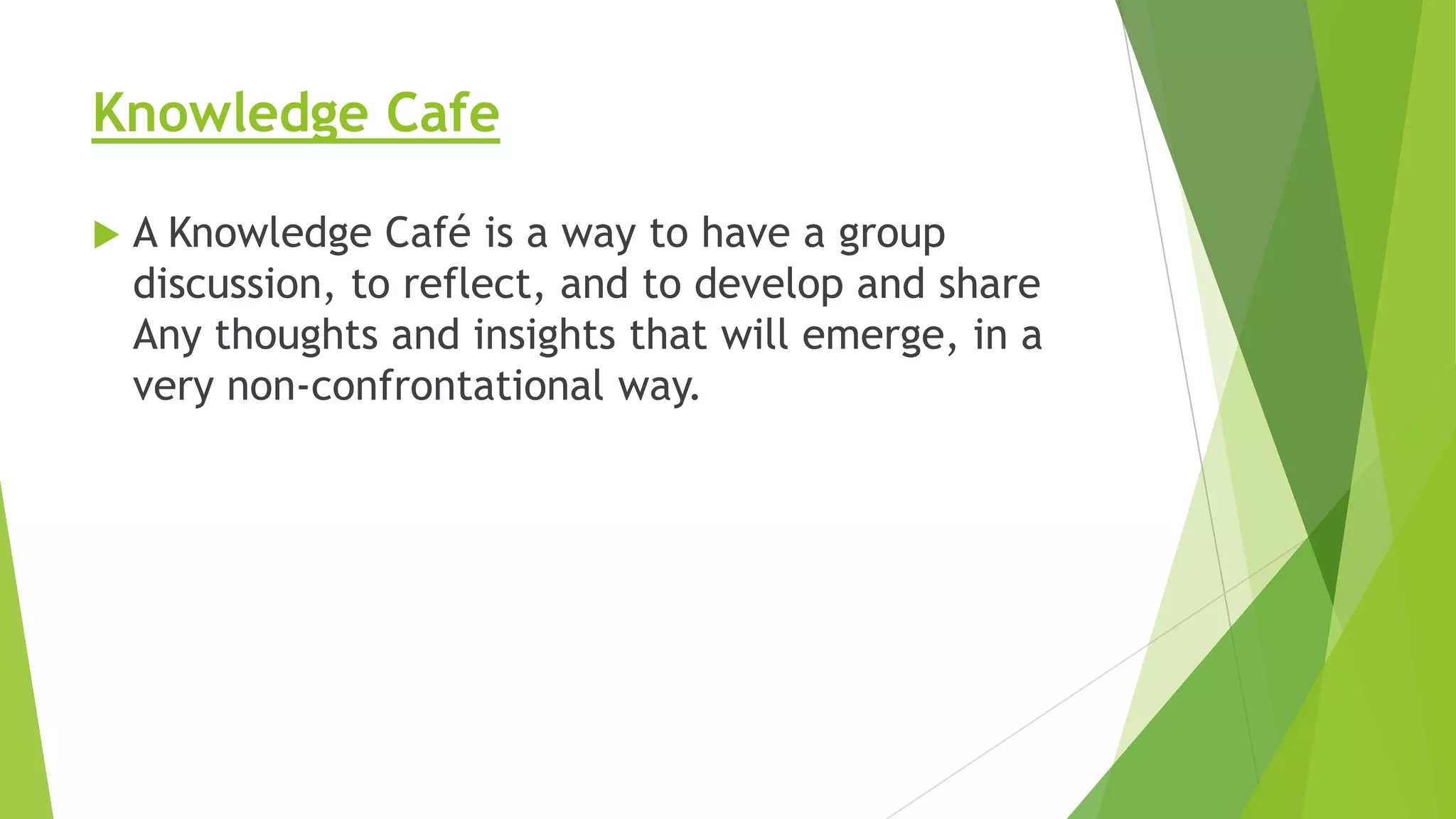 Knowledge Cafe


A Knowledge Café is a way to have a group
discussion, to reflect, and to develop and share
Any thoughts and insights that will emerge, in a
very non-confrontational way.

 