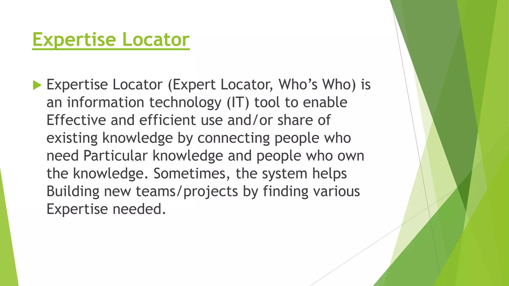 Expertise Locator


Expertise Locator (Expert Locator, Who’s Who) is
an information technology (IT) tool to enable
Effective and efficient use and/or share of
existing knowledge by connecting people who
need Particular knowledge and people who own
the knowledge. Sometimes, the system helps
Building new teams/projects by finding various
Expertise needed.

 