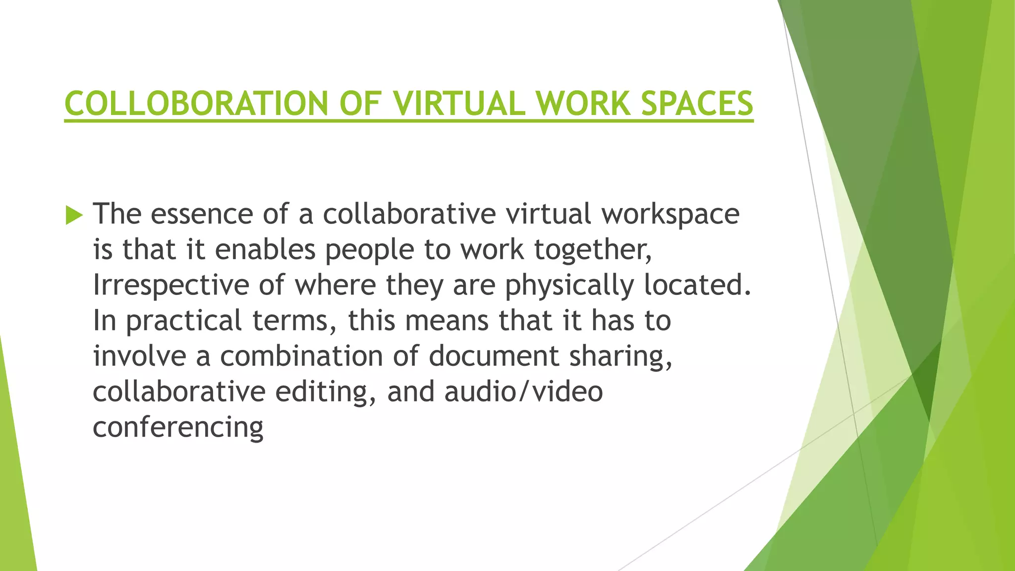 COLLOBORATION OF VIRTUAL WORK SPACES


The essence of a collaborative virtual workspace
is that it enables people to work together,
Irrespective of where they are physically located.
In practical terms, this means that it has to
involve a combination of document sharing,
collaborative editing, and audio/video
conferencing

 