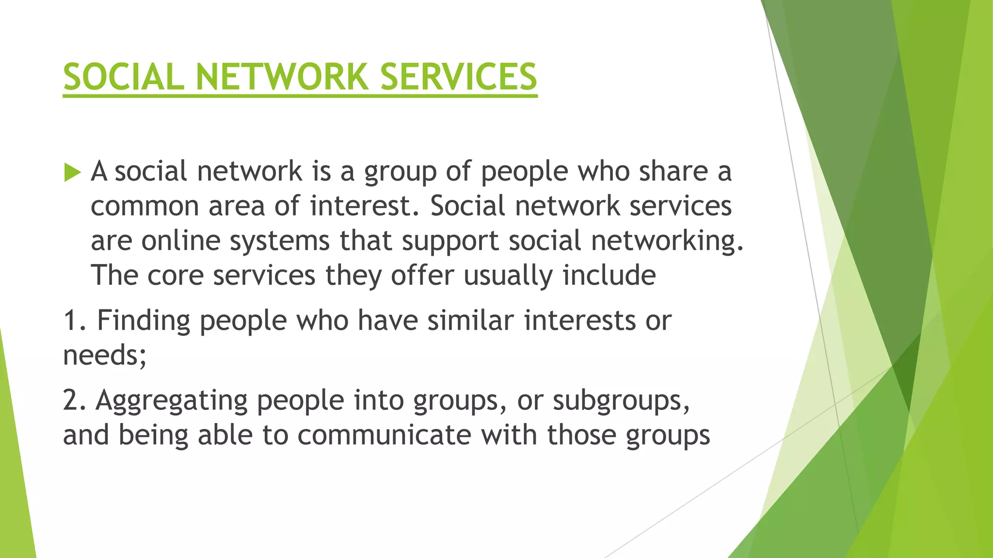 SOCIAL NETWORK SERVICES


A social network is a group of people who share a
common area of interest. Social network services
are online systems that support social networking.
The core services they offer usually include

1. Finding people who have similar interests or
needs;
2. Aggregating people into groups, or subgroups,
and being able to communicate with those groups

 