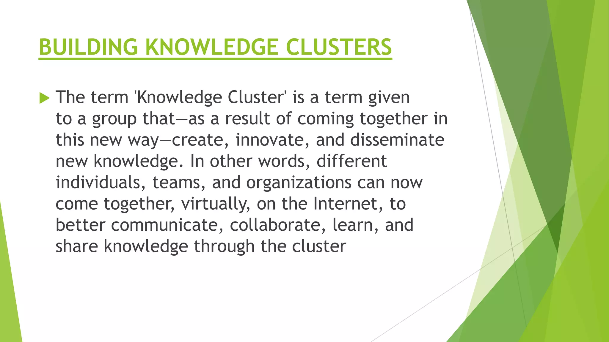 BUILDING KNOWLEDGE CLUSTERS


The term 'Knowledge Cluster' is a term given
to a group that—as a result of coming together in
this new way—create, innovate, and disseminate
new knowledge. In other words, different
individuals, teams, and organizations can now
come together, virtually, on the Internet, to
better communicate, collaborate, learn, and
share knowledge through the cluster

 