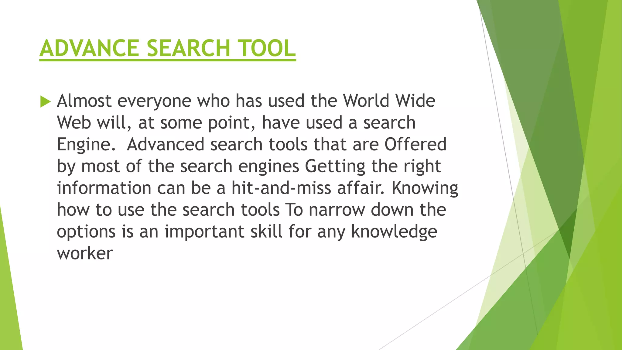 ADVANCE SEARCH TOOL


Almost everyone who has used the World Wide
Web will, at some point, have used a search
Engine. Advanced search tools that are Offered
by most of the search engines Getting the right
information can be a hit-and-miss affair. Knowing
how to use the search tools To narrow down the
options is an important skill for any knowledge
worker

 