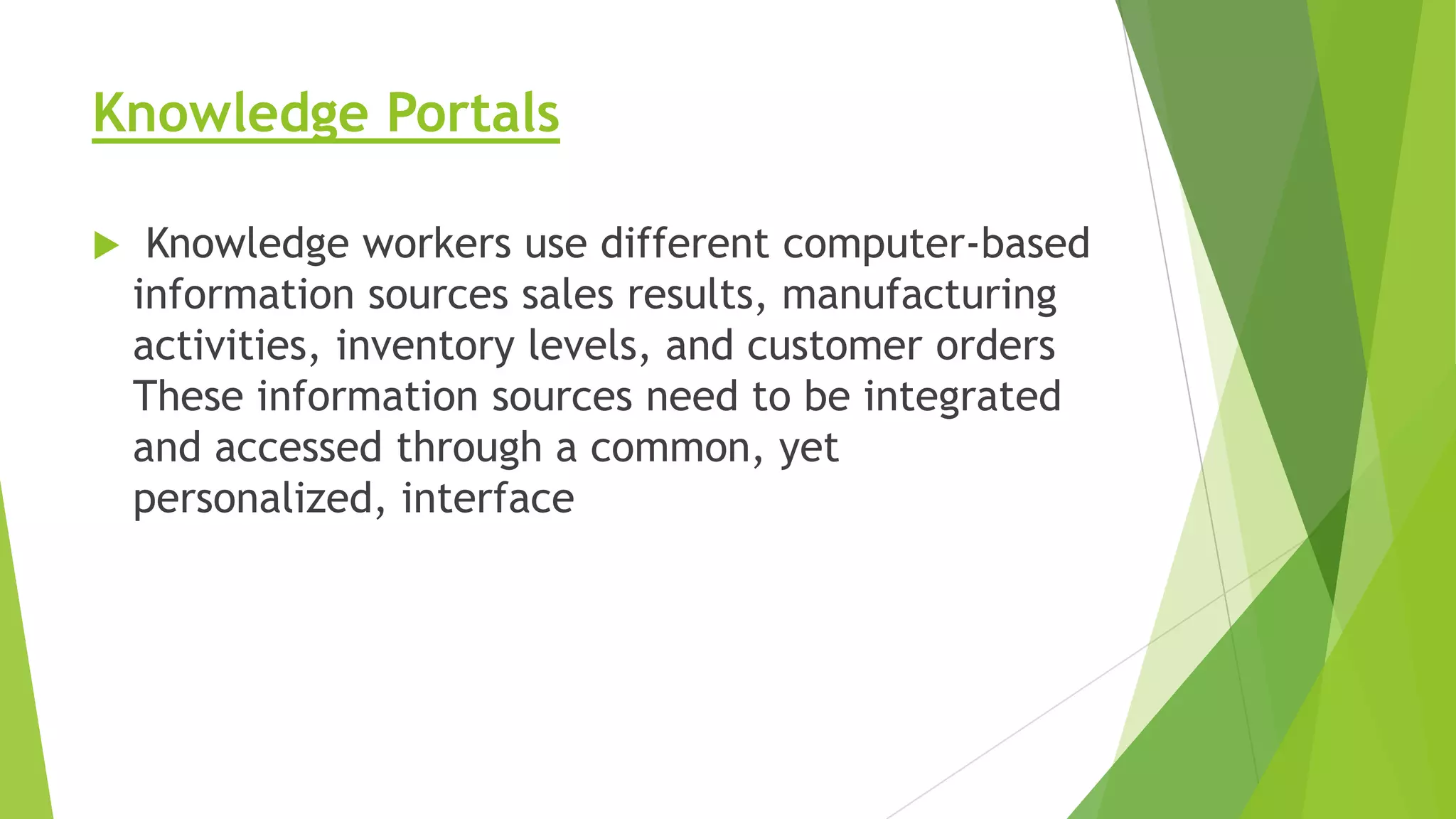 Knowledge Portals


Knowledge workers use different computer-based
information sources sales results, manufacturing
activities, inventory levels, and customer orders
These information sources need to be integrated
and accessed through a common, yet
personalized, interface

 