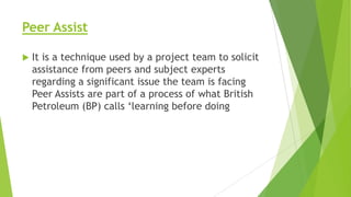 Peer Assist


It is a technique used by a project team to solicit
assistance from peers and subject experts
regarding a significant issue the team is facing
Peer Assists are part of a process of what British
Petroleum (BP) calls ‘learning before doing

 