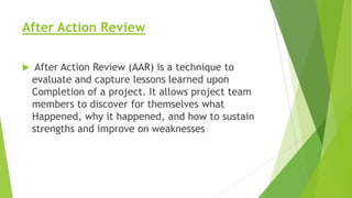 After Action Review


After Action Review (AAR) is a technique to
evaluate and capture lessons learned upon
Completion of a project. It allows project team
members to discover for themselves what
Happened, why it happened, and how to sustain
strengths and improve on weaknesses

 