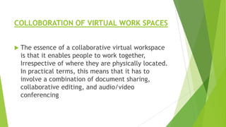 COLLOBORATION OF VIRTUAL WORK SPACES


The essence of a collaborative virtual workspace
is that it enables people to work together,
Irrespective of where they are physically located.
In practical terms, this means that it has to
involve a combination of document sharing,
collaborative editing, and audio/video
conferencing

 