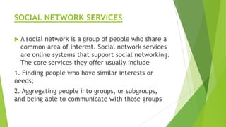 SOCIAL NETWORK SERVICES


A social network is a group of people who share a
common area of interest. Social network services
are online systems that support social networking.
The core services they offer usually include

1. Finding people who have similar interests or
needs;
2. Aggregating people into groups, or subgroups,
and being able to communicate with those groups

 