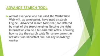 ADVANCE SEARCH TOOL


Almost everyone who has used the World Wide
Web will, at some point, have used a search
Engine. Advanced search tools that are Offered
by most of the search engines Getting the right
information can be a hit-and-miss affair. Knowing
how to use the search tools To narrow down the
options is an important skill for any knowledge
worker

 