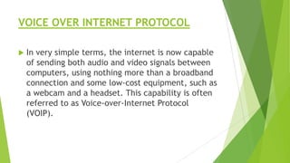VOICE OVER INTERNET PROTOCOL


In very simple terms, the internet is now capable
of sending both audio and video signals between
computers, using nothing more than a broadband
connection and some low-cost equipment, such as
a webcam and a headset. This capability is often
referred to as Voice-over-Internet Protocol
(VOIP).

 