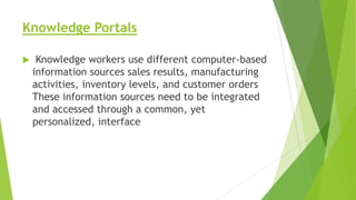 Knowledge Portals


Knowledge workers use different computer-based
information sources sales results, manufacturing
activities, inventory levels, and customer orders
These information sources need to be integrated
and accessed through a common, yet
personalized, interface

 