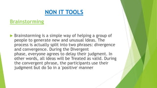 NON IT TOOLS
Brainstorming


Brainstorming is a simple way of helping a group of
people to generate new and unusual Ideas. The
process is actually split into two phrases: divergence
and convergence. During the Divergent
phase, everyone agrees to delay their judgment. In
other words, all ideas will be Treated as valid. During
the convergent phrase, the participants use their
judgment but do So in a 'positive' manner

 