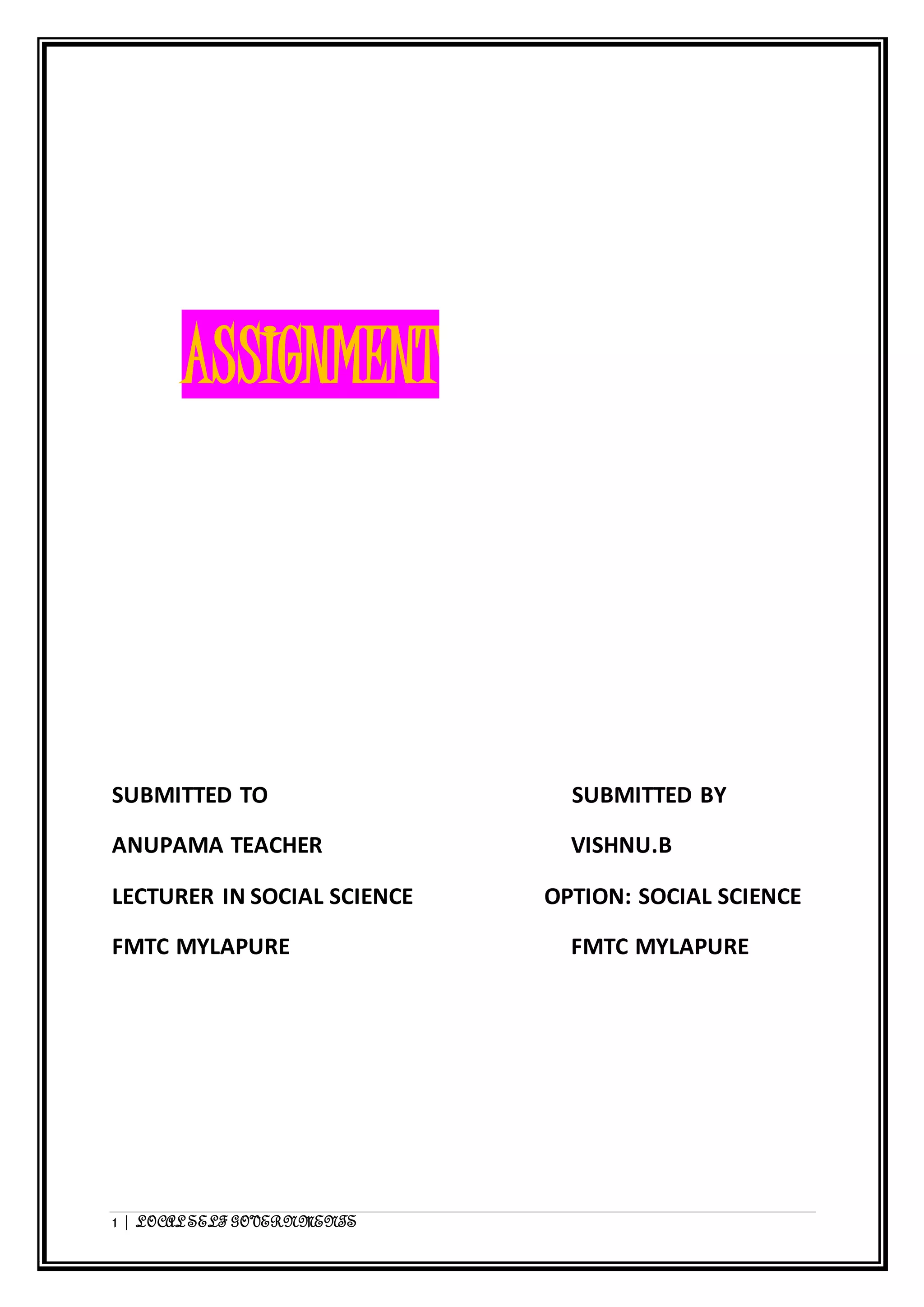 ASSIGNMENT 
SUBMITTED TO SUBMITTED BY 
ANUPAMA TEACHER VISHNU.B 
LECTURER IN SOCIAL SCIENCE OPTION: SOCIAL SCIENCE 
FMTC MYLAPURE FMTC MYLAPURE 
1 | LOCAL SELF GOVERNMENTS 
 