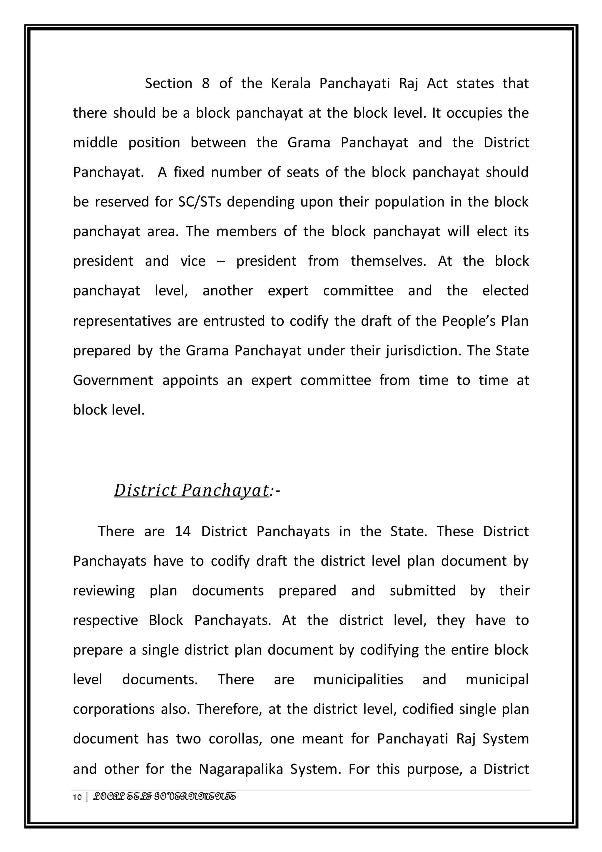 Section 8 of the Kerala Panchayati Raj Act states that 
there should be a block panchayat at the block level. It occupies the 
middle position between the Grama Panchayat and the District 
Panchayat. A fixed number of seats of the block panchayat should 
be reserved for SC/STs depending upon their population in the block 
panchayat area. The members of the block panchayat will elect its 
president and vice – president from themselves. At the block 
panchayat level, another expert committee and the elected 
representatives are entrusted to codify the draft of the People’s Plan 
prepared by the Grama Panchayat under their jurisdiction. The State 
Government appoints an expert committee from time to time at 
block level. 
District Panchayat:- 
There are 14 District Panchayats in the State. These District 
Panchayats have to codify draft the district level plan document by 
reviewing plan documents prepared and submitted by their 
respective Block Panchayats. At the district level, they have to 
prepare a single district plan document by codifying the entire block 
level documents. There are municipalities and municipal 
corporations also. Therefore, at the district level, codified single plan 
document has two corollas, one meant for Panchayati Raj System 
and other for the Nagarapalika System. For this purpose, a District 
10 | LOCAL SELF GOVERNMENTS 
 
