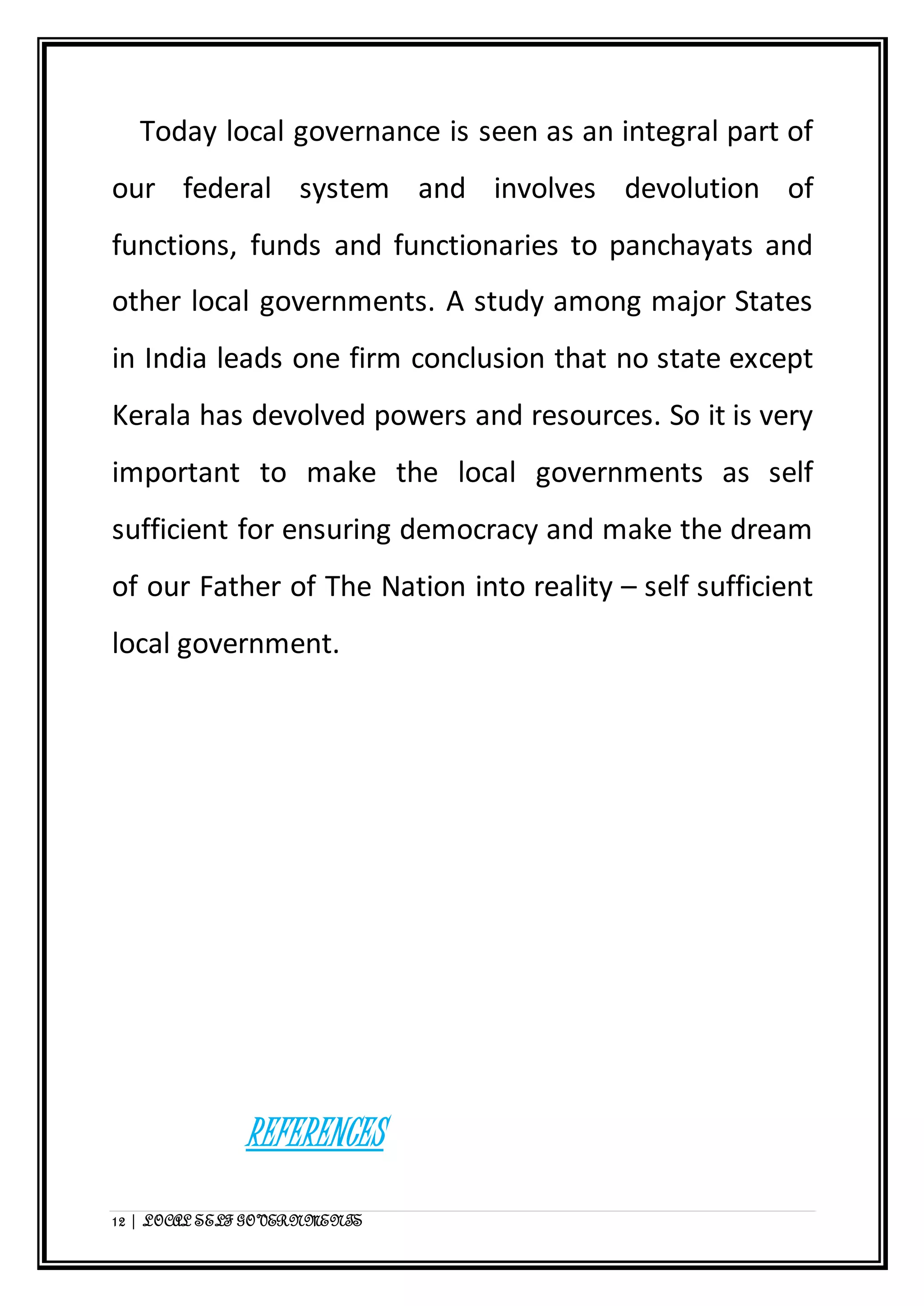 Today local governance is seen as an integral part of 
our federal system and involves devolution of 
functions, funds and functionaries to panchayats and 
other local governments. A study among major States 
in India leads one firm conclusion that no state except 
Kerala has devolved powers and resources. So it is very 
important to make the local governments as self 
sufficient for ensuring democracy and make the dream 
of our Father of The Nation into reality – self sufficient 
local government. 
REFERENCES 
12 | LOCAL SELF GOVERNMENTS 
 