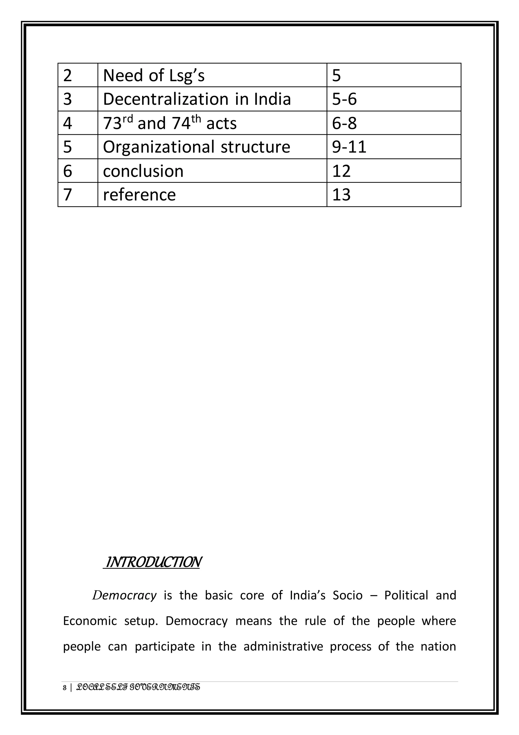2 Need of Lsg’s 5 
3 Decentralization in India 5-6 
4 73rd and 74th acts 6-8 
5 Organizational structure 9-11 
6 conclusion 12 
7 reference 13 
INTRODUCTION 
Democracy is the basic core of India’s Socio – Political and 
Economic setup. Democracy means the rule of the people where 
people can participate in the administrative process of the nation 
3 | LOCAL SELF GOVERNMENTS 
 