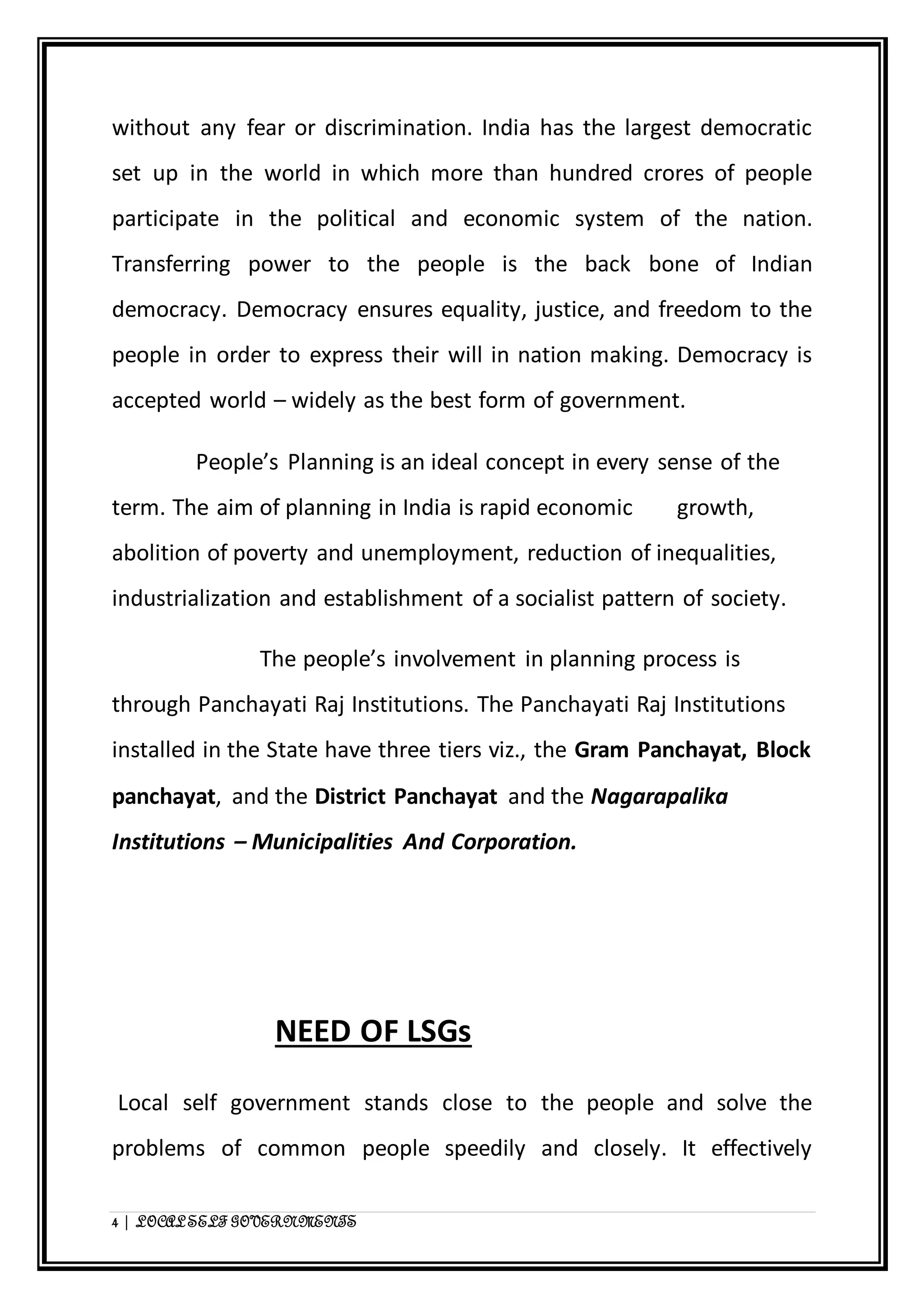 without any fear or discrimination. India has the largest democratic 
set up in the world in which more than hundred crores of people 
participate in the political and economic system of the nation. 
Transferring power to the people is the back bone of Indian 
democracy. Democracy ensures equality, justice, and freedom to the 
people in order to express their will in nation making. Democracy is 
accepted world – widely as the best form of government. 
People’s Planning is an ideal concept in every sense of the 
term. The aim of planning in India is rapid economic growth, 
abolition of poverty and unemployment, reduction of inequalities, 
industrialization and establishment of a socialist pattern of society. 
The people’s involvement in planning process is 
through Panchayati Raj Institutions. The Panchayati Raj Institutions 
installed in the State have three tiers viz., the Gram Panchayat, Block 
panchayat, and the District Panchayat and the Nagarapalika 
Institutions – Municipalities And Corporation. 
NEED OF LSGs 
Local self government stands close to the people and solve the 
problems of common people speedily and closely. It effectively 
4 | LOCAL SELF GOVERNMENTS 
 
