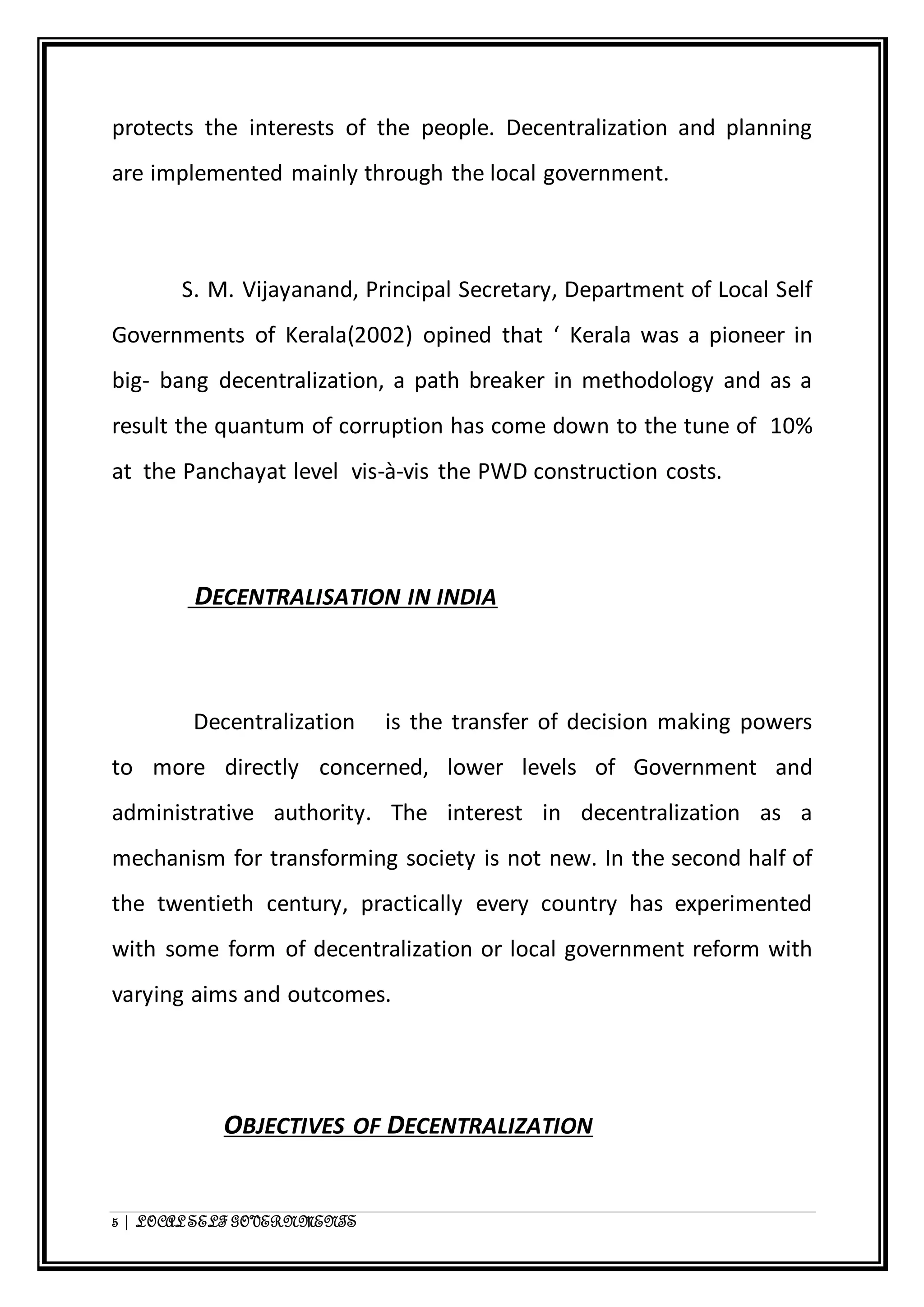 protects the interests of the people. Decentralization and planning 
are implemented mainly through the local government. 
S. M. Vijayanand, Principal Secretary, Department of Local Self 
Governments of Kerala(2002) opined that ‘ Kerala was a pioneer in 
big- bang decentralization, a path breaker in methodology and as a 
result the quantum of corruption has come down to the tune of 10% 
at the Panchayat level vis-à-vis the PWD construction costs. 
DECENTRALISATION IN INDIA 
Decentralization is the transfer of decision making powers 
to more directly concerned, lower levels of Government and 
administrative authority. The interest in decentralization as a 
mechanism for transforming society is not new. In the second half of 
the twentieth century, practically every country has experimented 
with some form of decentralization or local government reform with 
varying aims and outcomes. 
OBJECTIVES OF DECENTRALIZATION 
5 | LOCAL SELF GOVERNMENTS 
 