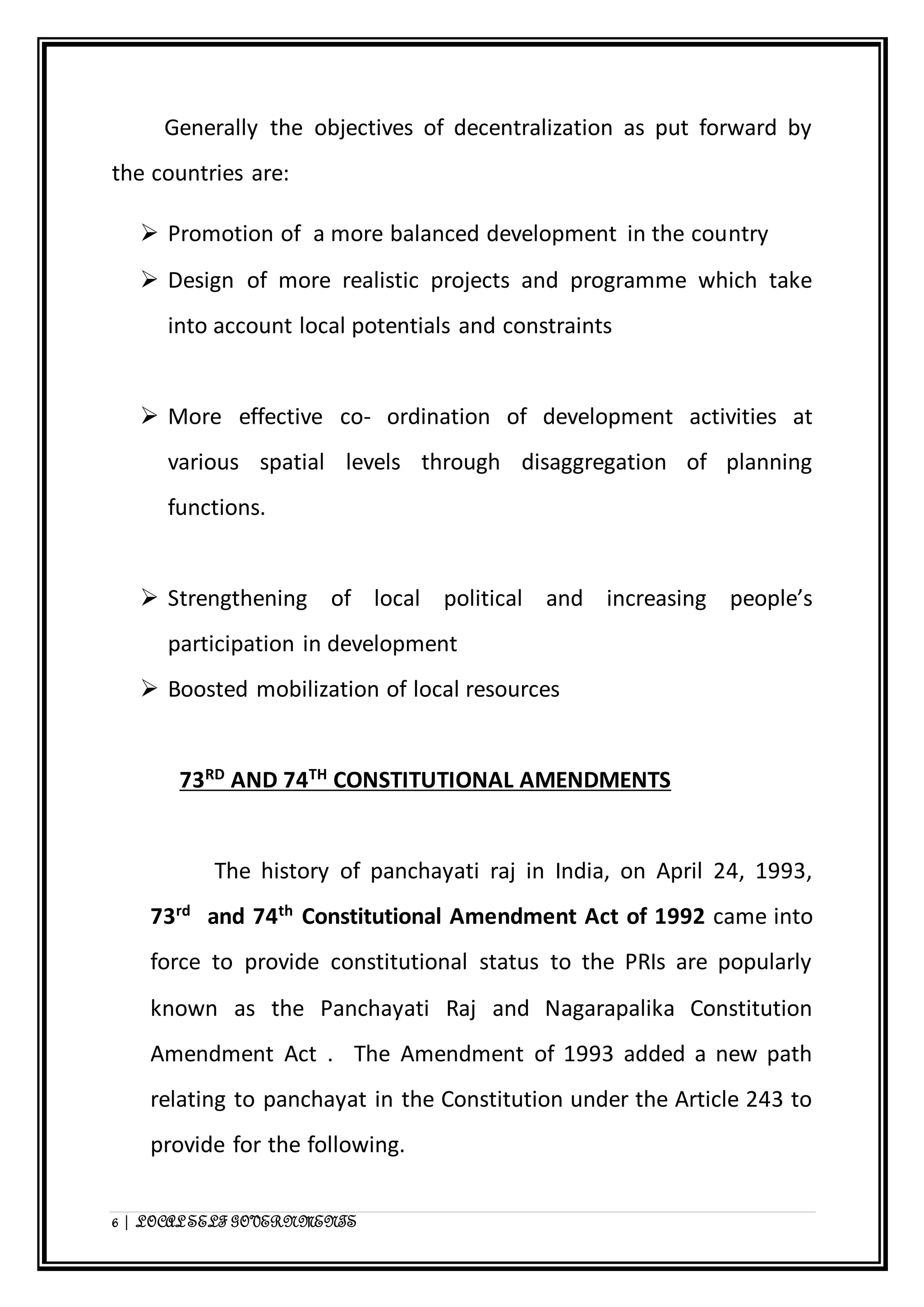 Generally the objectives of decentralization as put forward by 
the countries are: 
 Promotion of a more balanced development in the country 
 Design of more realistic projects and programme which take 
into account local potentials and constraints 
 More effective co- ordination of development activities at 
various spatial levels through disaggregation of planning 
functions. 
 Strengthening of local political and increasing people’s 
participation in development 
 Boosted mobilization of local resources 
73RD AND 74TH CONSTITUTIONAL AMENDMENTS 
The history of panchayati raj in India, on April 24, 1993, 
73rd and 74th Constitutional Amendment Act of 1992 came into 
force to provide constitutional status to the PRIs are popularly 
known as the Panchayati Raj and Nagarapalika Constitution 
Amendment Act . The Amendment of 1993 added a new path 
relating to panchayat in the Constitution under the Article 243 to 
provide for the following. 
6 | LOCAL SELF GOVERNMENTS 
 