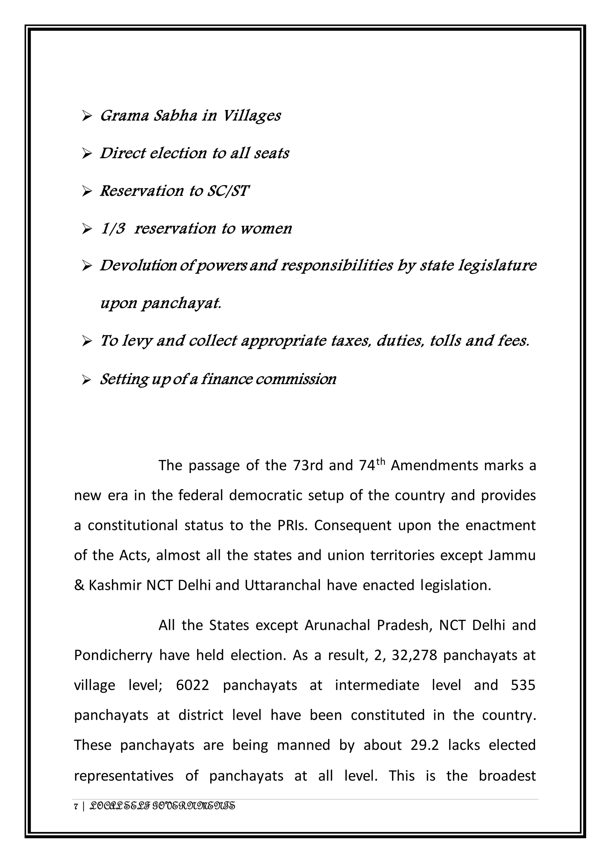  Grama Sabha in Villages 
 Direct election to all seats 
 Reservation to SC/ST 
 1/3 reservation to women 
 Devolution of powers and responsibilities by state legislature 
upon panchayat. 
 To levy and collect appropriate taxes, duties, tolls and fees. 
 Setting up of a finance commission 
The passage of the 73rd and 74th Amendments marks a 
new era in the federal democratic setup of the country and provides 
a constitutional status to the PRIs. Consequent upon the enactment 
of the Acts, almost all the states and union territories except Jammu 
& Kashmir NCT Delhi and Uttaranchal have enacted legislation. 
All the States except Arunachal Pradesh, NCT Delhi and 
Pondicherry have held election. As a result, 2, 32,278 panchayats at 
village level; 6022 panchayats at intermediate level and 535 
panchayats at district level have been constituted in the country. 
These panchayats are being manned by about 29.2 lacks elected 
representatives of panchayats at all level. This is the broadest 
7 | LOCAL SELF GOVERNMENTS 
 