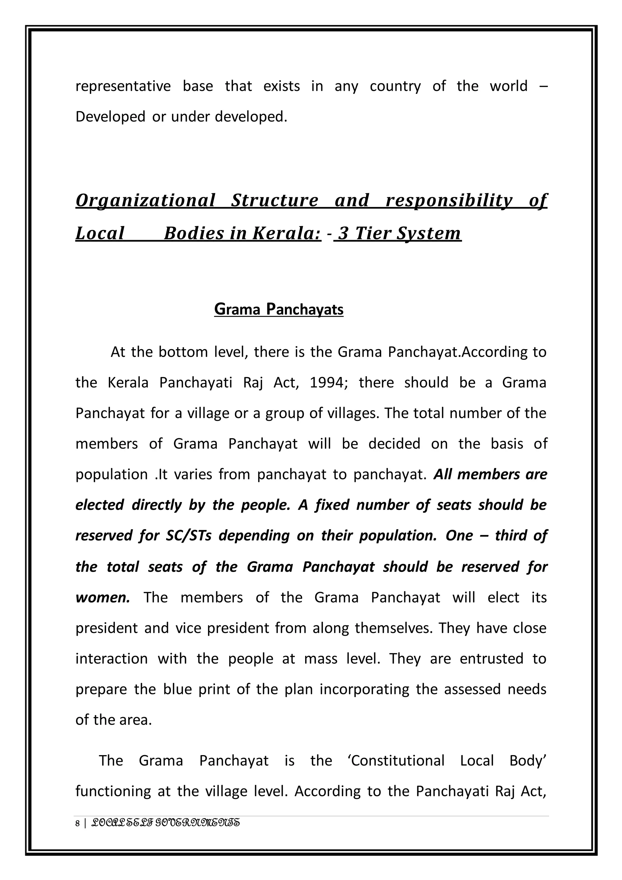 representative base that exists in any country of the world – 
Developed or under developed. 
Organizational Structure and responsibility of 
Local Bodies in Kerala: - 3 Tier System 
Grama Panchayats 
At the bottom level, there is the Grama Panchayat.According to 
the Kerala Panchayati Raj Act, 1994; there should be a Grama 
Panchayat for a village or a group of villages. The total number of the 
members of Grama Panchayat will be decided on the basis of 
population .It varies from panchayat to panchayat. All members are 
elected directly by the people. A fixed number of seats should be 
reserved for SC/STs depending on their population. One – third of 
the total seats of the Grama Panchayat should be reserved for 
women. The members of the Grama Panchayat will elect its 
president and vice president from along themselves. They have close 
interaction with the people at mass level. They are entrusted to 
prepare the blue print of the plan incorporating the assessed needs 
of the area. 
The Grama Panchayat is the ‘Constitutional Local Body’ 
functioning at the village level. According to the Panchayati Raj Act, 
8 | LOCAL SELF GOVERNMENTS 
 
