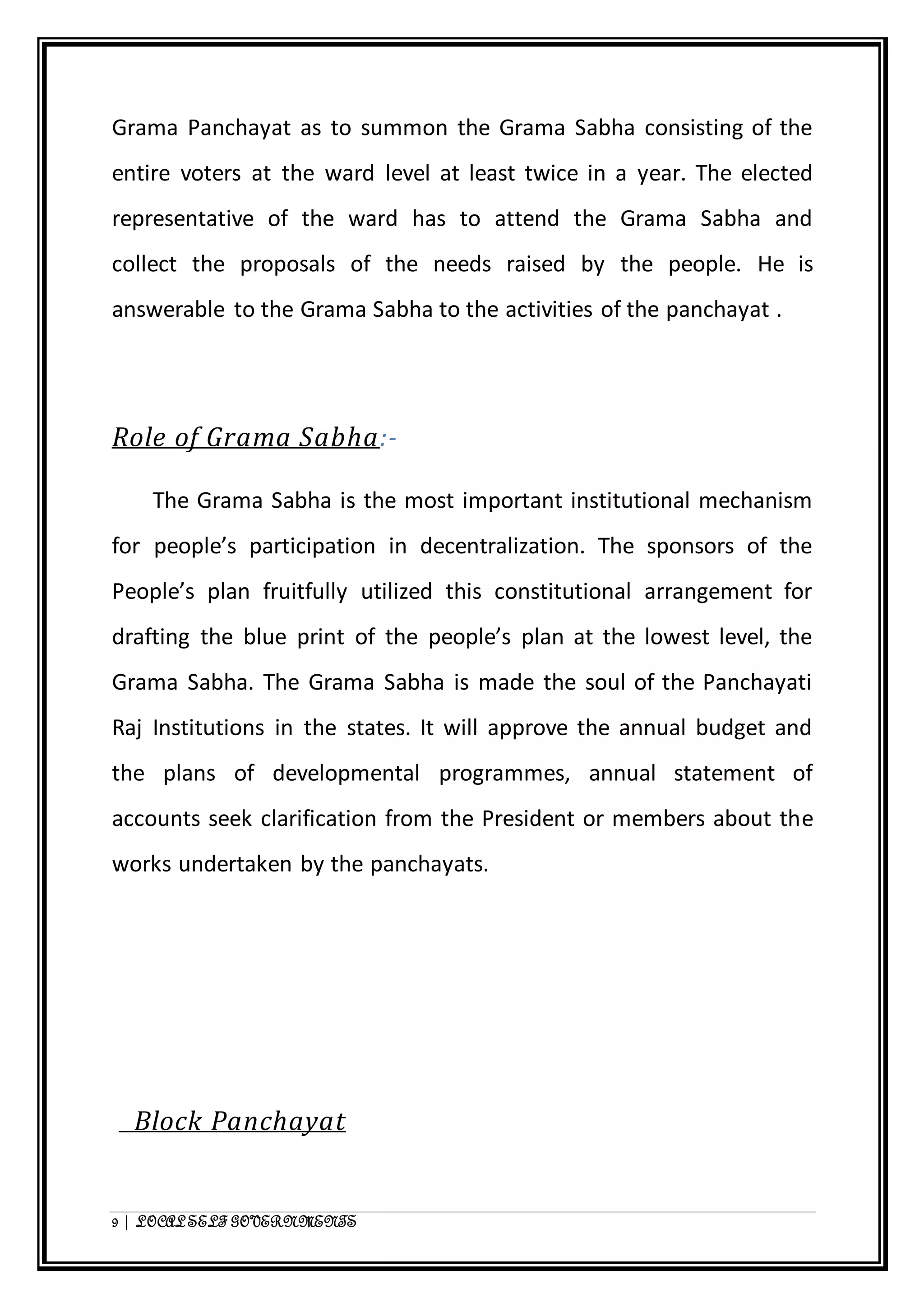 Grama Panchayat as to summon the Grama Sabha consisting of the 
entire voters at the ward level at least twice in a year. The elected 
representative of the ward has to attend the Grama Sabha and 
collect the proposals of the needs raised by the people. He is 
answerable to the Grama Sabha to the activities of the panchayat . 
Role of Grama Sabha:- 
The Grama Sabha is the most important institutional mechanism 
for people’s participation in decentralization. The sponsors of the 
People’s plan fruitfully utilized this constitutional arrangement for 
drafting the blue print of the people’s plan at the lowest level, the 
Grama Sabha. The Grama Sabha is made the soul of the Panchayati 
Raj Institutions in the states. It will approve the annual budget and 
the plans of developmental programmes, annual statement of 
accounts seek clarification from the President or members about the 
works undertaken by the panchayats. 
Block Panchayat 
9 | LOCAL SELF GOVERNMENTS 
 