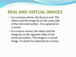 REAL AND VIRTUAL IMAGES 
 In a concave mirror, the focus is real. The 
object and the image lie on the same side 
of the mirrored surface. It is captured on 
a screen. 
 In a convex mirror, the object and the 
image lie on the opposite sides of the 
mirrored surface. The image is a virtual 
image. It cannot be captured on a screen. 
 