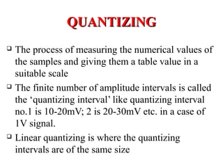 QUANTIZINGQUANTIZING
 The process of measuring the numerical values of
the samples and giving them a table value in a
suitable scale
 The finite number of amplitude intervals is called
the ‘quantizing interval’ like quantizing interval
no.1 is 10-20mV; 2 is 20-30mV etc. in a case of
1V signal.
 Linear quantizing is where the quantizing
intervals are of the same size
 