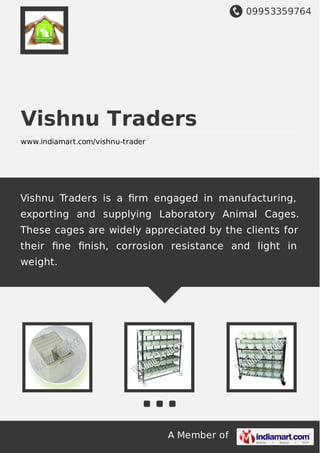 09953359764
A Member of
Vishnu Traders
www.indiamart.com/vishnu-trader
Vishnu Traders is a ﬁrm engaged in manufacturing,
exporting and supplying Laboratory Animal Cages.
These cages are widely appreciated by the clients for
their ﬁne ﬁnish, corrosion resistance and light in
weight.
 