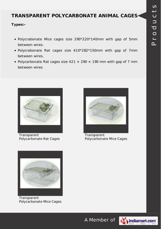 A Member of
TRANSPARENT POLYCARBONATE ANIMAL CAGES
Types:-
Polycrabonate Mice cages size 290*220*140mm with gap of 5mm
between wires.
Polycrabonate Rat cages size 410*282*150mm with gap of 7mm
between wires.
Polycarbonate Rat cages size 421 × 290 × 190 mm with gap of 7 mm
between wires
Transparent
Polycarbonate Rat Cages
Transparent
Polycarbonate Mice Cages
Transparent
Polycarbonate Mice Cages
Products
 