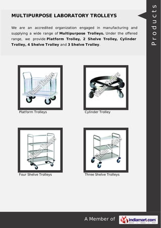 A Member of
MULTIPURPOSE LABORATORY TROLLEYS
We are an accredited organization engaged in manufacturing and
supplying a wide range of Multipurpose Trolleys. Under the oﬀered
range, we provide Platform Trolley, 2 Shelve Trolley, Cylinder
Trolley, 4 Shelve Trolley and 3 Shelve Trolley.
Platform Trolleys Cylinder Trolley
Four Shelve Trolleys Three Shelve Trolleys
Products
 