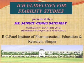 1
ICH GUIDELINES FOR
STABILITY STUDIES
presented By:-
MR. SATPUTE VISHNU DATTATRAY.
M.PHARM 1st YEAR (2015-2016)
DEPARMENT OF QUALITY ASSURANCE
R.C.Patel Instiute of Pharmaceutical Education &
Research, Shirpur
6/14/2016
 