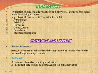 EVALUATION
 Evaluation should include results from the physical, chemical,biological
 and microbiological tests.
 e.g. physical parameter to evaluated for tablet.
1) Appearance
2) Friability
3) Hardness
4) Colour,Odour
5) Dissolution
6) Moisture absorption
STATEMENTANDLEBELING
 Storage Statement:-
Storage statement established for labeling should be in accordance with
national/regional requirements.
 Re-test date:-
1.Statement based on stability evaluation
2.The re-test date should be displayed on the container label.
6/14/2016 10
 