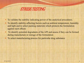 STRESSTESTING
 To validate the stability indicating power of the analytical procedures.
 To identify stability-affecting factors such as ambient temperature, humidity
and light and to select packing materials which protects the formulation
against such effects
 To identify potential degradants of the API and assess if they can be formed
during manufacture or storage of the formulation
 To select manufacturing process for particular drug substance
6/14/2016 4
 