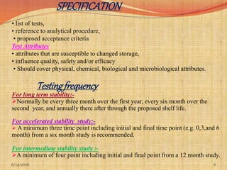 6/14/2016 6
SPECIFICATION
• list of tests,
• reference to analytical procedure,
• proposed acceptance criteria
Test Attributes
• attributes that are susceptible to changed storage,
• influence quality, safety and/or efficacy
• Should cover physical, chemical, biological and microbiological attributes.
Testingfrequency
For long term stability:-
Normally be every three month over the first year, every six month over the
second year, and annually there after through the proposed shelf life.
For accelerated stability study:-
 A minimum three time point including initial and final time point (e.g. 0,3,and 6
month) from a six month study is recommended.
For intermediate stability study :-
A minimum of four point including initial and final point from a 12 month study.
 