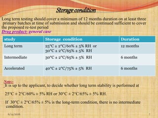 Storagecondition
Long term testing should cover a minimum of 12 months duration on at least three
primary batches at time of submission and should be continued sufficient to cover
the proposed re-test period
Drug product- general case
Note:-
 It is up to the applicant, to decide whether long term stability is performed at
25°C ± 2°C/60% ± 5% RH or 30°C ± 2°C/65% ± 5% RH.
 If 30°C ± 2°C/65% ± 5% is the long-term condition, there is no intermediate
condition.
76/14/2016
study Storage condition Duration
Long term 25°C ± 2°C/60% ± 5% RH or
30°C ± 2°C/65% ± 5% RH
12 months
Intermediate 30°C ± 2°C/65% ± 5% RH 6 months
Accelerated 40°C ± 2°C/75% ± 5% RH 6 months
 