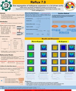 References:
1. Leighton, D., Acrivos, A., 1987a. Measurement of shear-induced self diffusion in concentrated suspensions of spheres. J. Fluid Mech. 177, 19-131.
2. Leighton, D., Acrivos, A., 1987b. The shear induced migration of particles in concentrated suspensions. J. Fluid Mech. 181, 415-439.
3. P Kanehl and H. Stark, 2015. Hydrodynamic segregation in a bidisperse colloidal suspension in micro channel flow : A theoretical study. J. Chem. Phys. 142, 214901
Reflux 7.0 , 2019. Annual Symposium of Chemical Engineering Venue: Indian Institute of Technology, Guwahati, Guwahati, Assam, Pin: 781039, India
Reflux 7.0
Size segregation of bidisperse suspension in a Lid driven cavity
Palleti Vishnu raja Reddy, M Mallikarjuna Reddy and Anugrah Singh
Department of chemical Engineering, Indian Institute of Technology Guwahati, India
Email: palleti@iitg.ac.in
Conclusions:
 Effect of particle size ratio and individual species concentrations are investigated.
 Smaller particles were thrown to the channel and the larger particles migrate towards the center.
 Size segregation of particles strongly depends upon particle size ratio and concentration.
Results and Discussion
0.0 0.2 0.4 0.6 0.8 1.0
0.1
0.2
0.3
0.4
0.5
0.6
0.7
0.8 



max
y/h
0.0 0.2 0.4 0.6 0.8 1.0
0.1
0.2
0.3
0.4
0.5
0.6
0.7








max
x/h
Varying Species concentration Varying Species concentration
Mono-disperse
0.0 0.2 0.4 0.6 0.8 1.0
0.58
0.59
0.60
0.61
0.62
ai
-40m, aj
-20m
ai
-40m, aj
-30m
m-bi
y/h
0.0 0.2 0.4 0.6 0.8 1.0
0.30
0.35
0.40
0.45
0.50
0.55
0.60
1
- 0.25 2
- 0
1
- 0.25 2
- 0.1
1
- 0.25 2
- 0.15
1
- 0.25 2
- 0.2
1
- 0.25 2
- 0.25
m-bi
x/h
Varying species concentrationVarying radii of the particles
Bi-disperse
Abstract
Introduction
 Shear-induced particle migration:
 Problem description:
Mathematical Models
 Diffusive Flux Model (Mono disperse)
Diffusive Flux Model (Bi disperse) Solution Method
• We utilized OpenFOAM environment to solve governing equations.
• OpenFOAM – Open source Field Operation And Manipulation
• It’s an enclosure of C++ libraries.
Open source Field Operation And Manipulation (OpenFOAM)
Pre
processing
Solving
Post
processing
Kanehl and Stark extended the DFM to bidisperse suspension flow by
considering the shear induced drift velocity resulting from collisions between
similar types as well as different types of particles.
2 . .
ij
t,i i ij c j j c j
j 1
N A k k D

     

   
        
   

 
d
i
2
i j j
ij d
i
j
a
1
a a a
A
2 a
1
a
 
    
 
   
 
 
ij ii 1
c c 2
2
D D
1




m,bi2.5
0
m,bi
1


 


 
   
 
3
23 ji2
m,bi m
3
1 b
2

 
 
   
     
     
1 2   
i j
i j
a a
b
a a



 
2
1
S
1 1

 


 
2
2
j j
j 1
2
2
j j
j 1
c a
c a



 
 
 


Total migration flux
Coupling matrix
Collective diffusion matrix
Krieger’s correlation
Maximum packing volume fraction
Static structure factor
where,
where,
Ref: Kanehl and Stark 2015
• This work mainly emphasis the importance of shear induced particle
migration and size segregation of particles in a bidisperse suspension in
a two dimensional Lid driven cavity.
• The model of Kanehl and Stark was used to investigate the shear
induced particle migration in bidisperse suspension.
• Suspension refers to the dispersion of solid particles in liquid media.
• The migration of solid
particles from higher shear
rate region to lower shear
rate region is called SIPM.
• It’s one of the important
properties in explaining the
demixing mechanism of
concentrated suspensions.
• The macroscopic approaches assume suspension as a continuous media
and its behavior is governed by conservation equations.
• To overcome the high computational requirement, continuum models
came into existence.
DFM assumes whole suspension as a generalized Newtonian fluid with
effective viscosity as a function of particle volume fraction(φ).
Total migration flux:
Flux due to spatially varying collision frequency
Flux due to spatially varying Viscosity
Flux due to spatially varying Brownian diffusion
Flux due to spatially varying Radius of curvature
The effective viscosity of suspension (Krieger, 1972)
2 ( )   E  1
2
t
where    E U U
1.82
0( ) 1
m

  


 
  
 
0 Suspending fluid viscosity
Max packing fractionm
where




. 0U = . . 0P      
. . tN
t



   

U
Continuity Equation Momentum Equation Particle Transport Equation
.
2
c cN k a    
    
 
.
2 2
nN k a

 


 
b bN D   
.
2
r rN k n a  
0.41
0.62
cwhere K
K


tN
cN
N
bN
rN
Ref: Phillips et al. 1992
Migration from higher to
lower shear rate zones
(Towards the centerline)
The Flow
Incompressible and
Viscous
Flow direction
Migration
U = 0.0063m/s
d = 0.002m
Lid driven cavity
Simulation Parameters
Height of the cavity (H)
Particle volume fraction(φ)
Medium Viscosity(η)
Fluid density(ρ)
Particle radii(a)
Inlet velocity(U)
Parameters Values
3
1
2
S.No
4
5
6
0.002 m
0.001 m/s
20 – 50 μm
4e-04 Pa.S
0 – 0.25
1190 kg.m-3
Velocity Contours (U)Concentration Contours (φ) Velocity Contours (U)Concentration Contours (φ2)Concentration Contours (φ1)
Utilities Meshing
tools
User
Application
Standard
Application
ParaView Others
Eg. Ensight
• Lid driven cavity: It’s a square/rectangular domain in which the top
wall is moving while the other 3 are stationary.
 