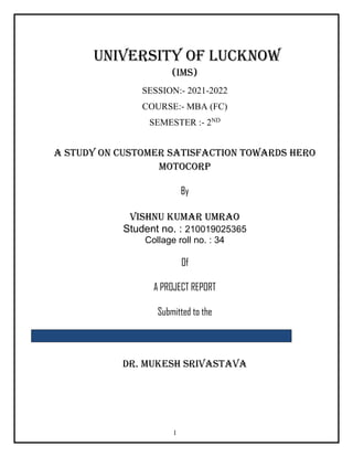 1
UNIVERSITY OF LUCKNOW
(IMS)
SESSION:- 2021-2022
COURSE:- MBA (FC)
SEMESTER :- 2ND
A Study on Customer Satisfaction Towards Hero
MotoCorp
By
Vishnu kumar umrao
Student no. : 210019025365
Collage roll no. : 34
Of
A PROJECT REPORT
Submitted to the
DR. MUKESH SRIVASTAVA
 