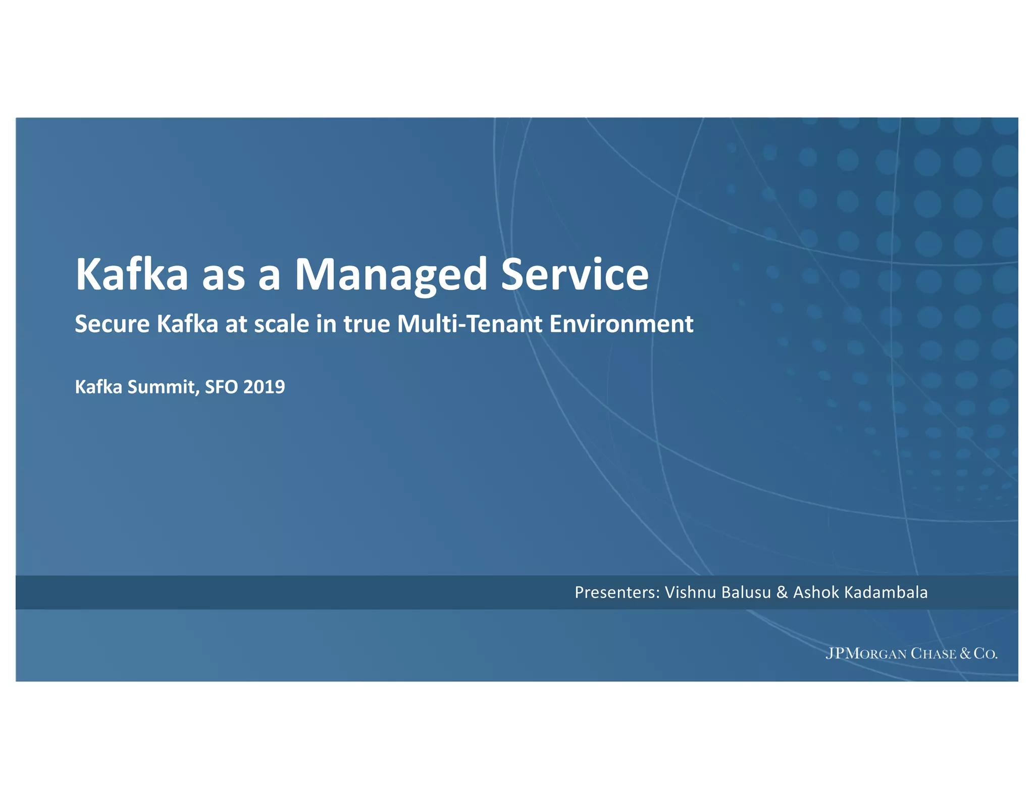 Kafka as a Managed Service
Secure Kafka at scale in true Multi-Tenant Environment
Kafka Summit, SFO 2019
Presenters: Vishnu Balusu & Ashok Kadambala
 
