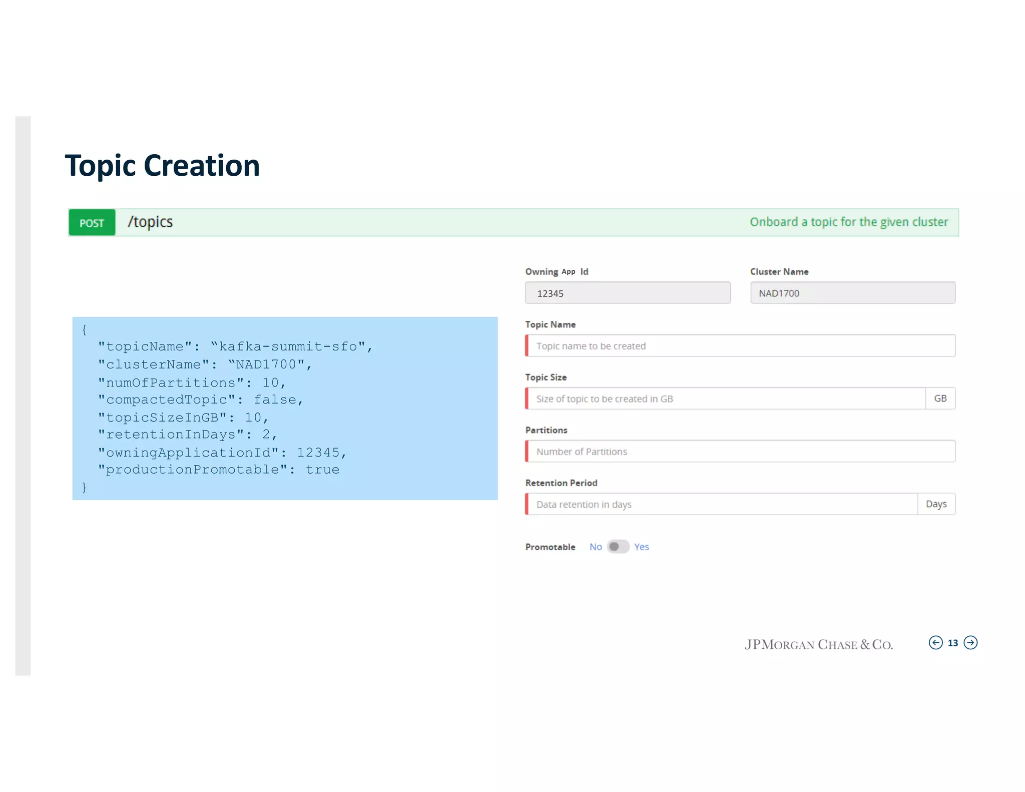 13
Topic Creation
{
"topicName": “kafka-summit-sfo",
"clusterName": “NAD1700",
"numOfPartitions": 10,
"compactedTopic": false,
"topicSizeInGB": 10,
"retentionInDays": 2,
"owningApplicationId": 12345,
"productionPromotable": true
}
App
12345
 