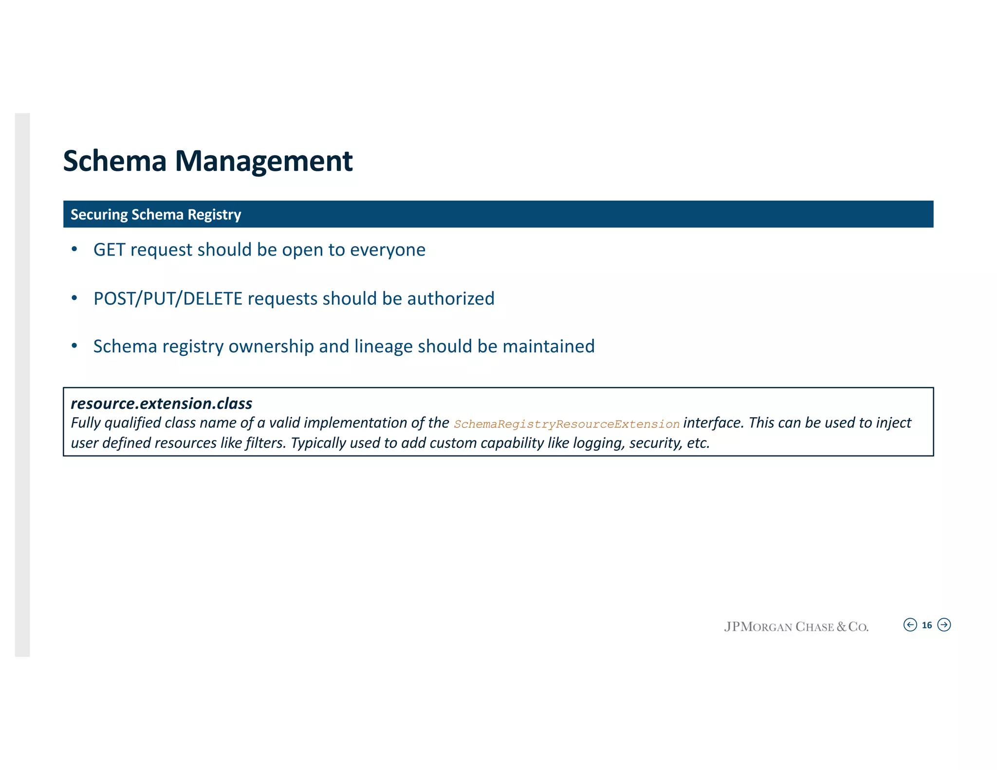 16
Schema Management
• GET request should be open to everyone
• POST/PUT/DELETE requests should be authorized
• Schema registry ownership and lineage should be maintained
Securing Schema Registry
resource.extension.class
Fully qualified class name of a valid implementation of the SchemaRegistryResourceExtension interface. This can be used to inject
user defined resources like filters. Typically used to add custom capability like logging, security, etc.
 