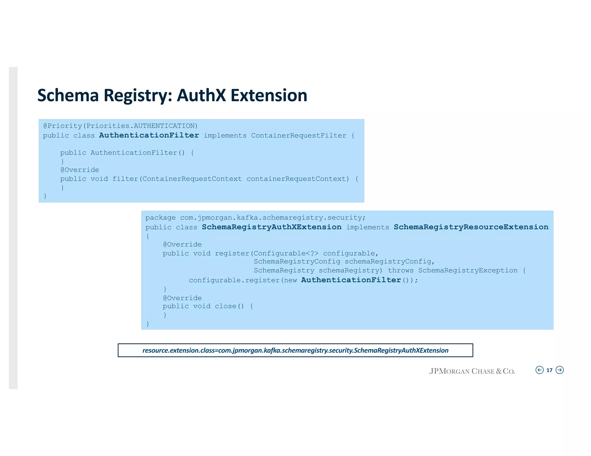 17
Schema Registry: AuthX Extension
@Priority(Priorities.AUTHENTICATION)
public class AuthenticationFilter implements ContainerRequestFilter {
public AuthenticationFilter() {
}
@Override
public void filter(ContainerRequestContext containerRequestContext) {
}
}
resource.extension.class=com.jpmorgan.kafka.schemaregistry.security.SchemaRegistryAuthXExtension
package com.jpmorgan.kafka.schemaregistry.security;
public class SchemaRegistryAuthXExtension implements SchemaRegistryResourceExtension
{
@Override
public void register(Configurable<?> configurable,
SchemaRegistryConfig schemaRegistryConfig,
SchemaRegistry schemaRegistry) throws SchemaRegistryException {
configurable.register(new AuthenticationFilter());
}
@Override
public void close() {
}
}
 